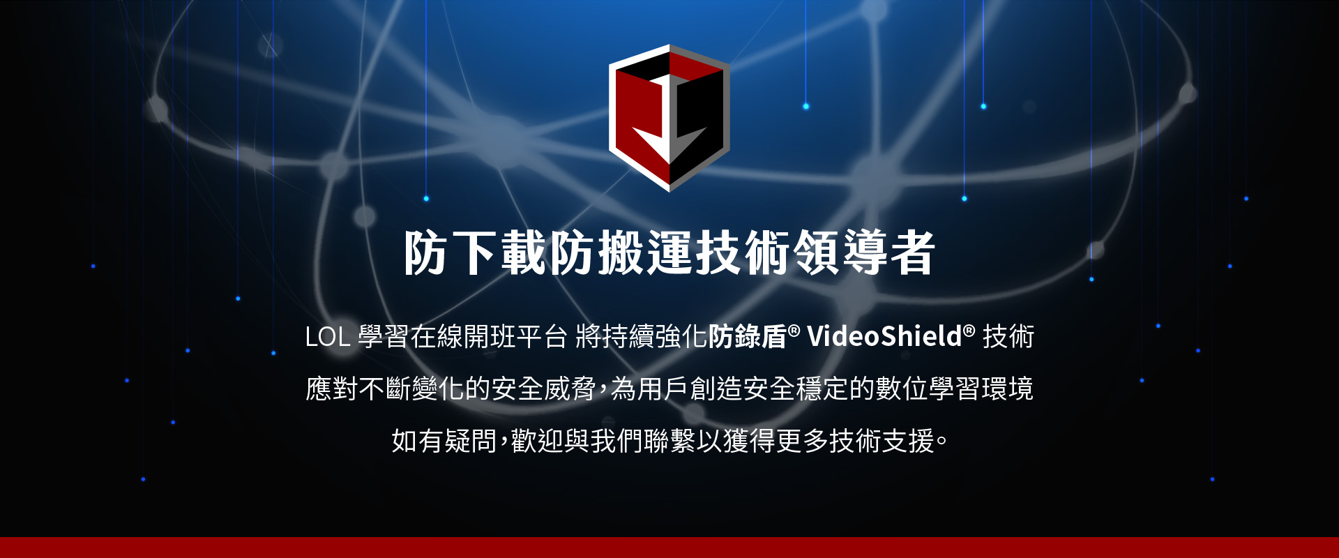 防鎖盾 VideoShield 是LOL學習在線開班平台的技術領導者，專注於對抗不斷變化的安全威脅，並為用戶創造穩定、安全的數位學習環境。這項技術不僅保護平台免受非法下載的干擾，還能確保學習內容不被盜取。防鎖盾 VideoShield 技術提供強大的防範功能，保障平台學習過程的完整性與隱私安全，並持續更新以應對新的威脅。若您有任何疑問，歡迎聯繫我們，獲得更多技術支援。